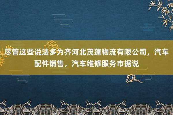 尽管这些说法多为齐河北茂蓬物流有限公司,汽车配件销售,汽车维修服务市据说