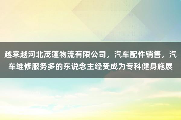 越来越河北茂蓬物流有限公司,汽车配件销售,汽车维修服务多的东说念主经受成为专科健身施展