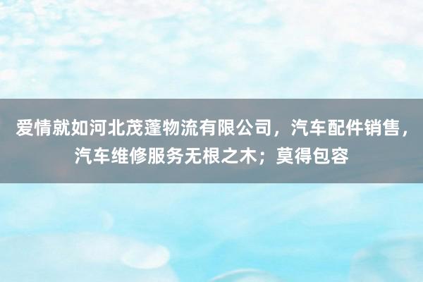 爱情就如河北茂蓬物流有限公司,汽车配件销售,汽车维修服务无根之木;莫得包容