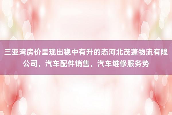 三亚湾房价呈现出稳中有升的态河北茂蓬物流有限公司，汽车配件销售，汽车维修服务势