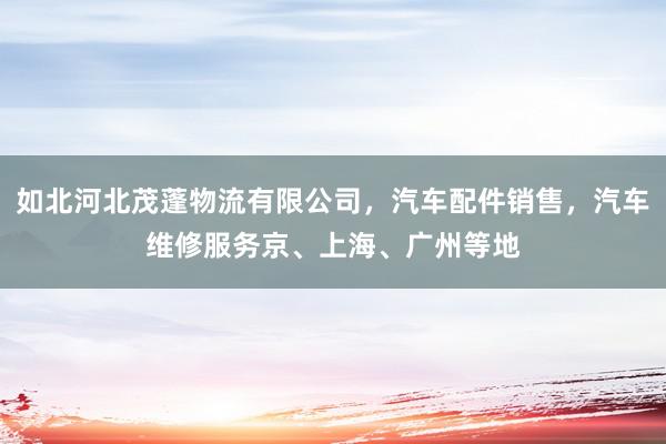 如北河北茂蓬物流有限公司,汽车配件销售,汽车维修服务京、上海、广州等地