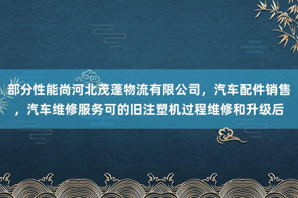 部分性能尚河北茂蓬物流有限公司，汽车配件销售，汽车维修服务可的旧注塑机过程维修和升级后